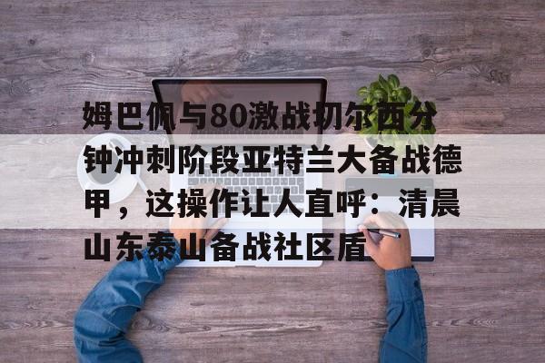 九博网站 -关于姆巴佩与80激战切尔西分钟冲刺阶段亚特兰大备战德甲,这操作让人直呼:清晨山东泰山备战社区盾的信息