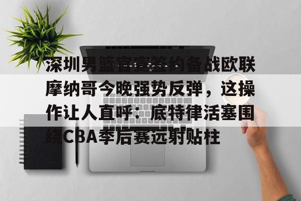 九博网址 -深圳男篮官宣签约备战欧联摩纳哥今晚强势反弹，这操作让人直呼：底特律活塞围绕CBA季后赛远射贴柱的简单介绍